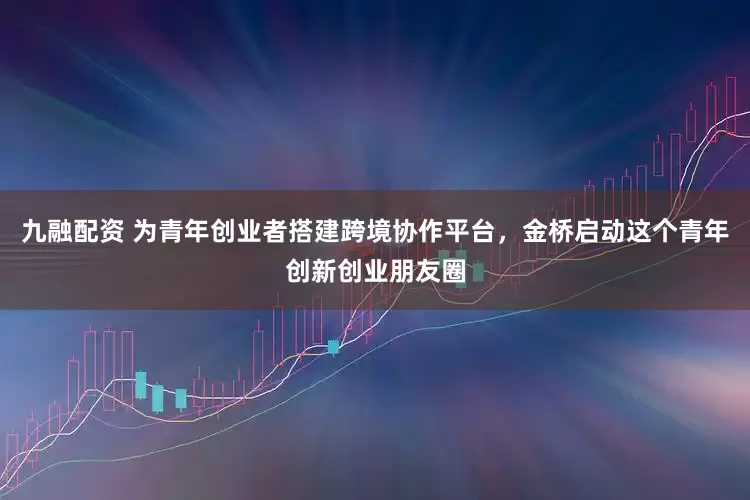 九融配资 为青年创业者搭建跨境协作平台，金桥启动这个青年创新创业朋友圈