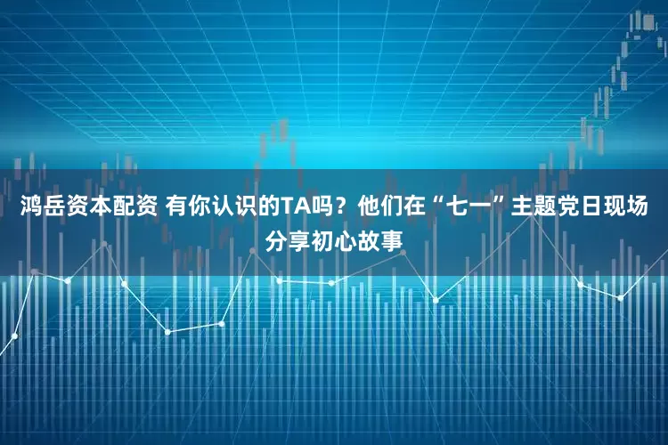 鸿岳资本配资 有你认识的TA吗？他们在“七一”主题党日现场分享初心故事