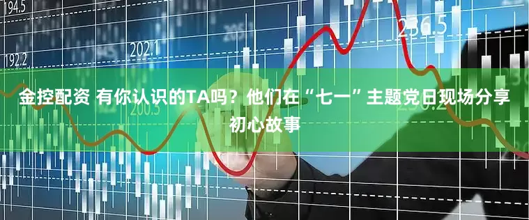 金控配资 有你认识的TA吗？他们在“七一”主题党日现场分享初心故事
