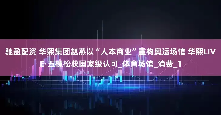驰盈配资 华熙集团赵燕以“人本商业”重构奥运场馆 华熙LIVE·五棵松获国家级认可_体育场馆_消费_1