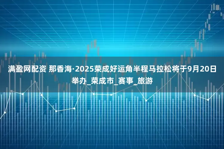 满盈网配资 那香海·2025荣成好运角半程马拉松将于9月20日举办_荣成市_赛事_旅游