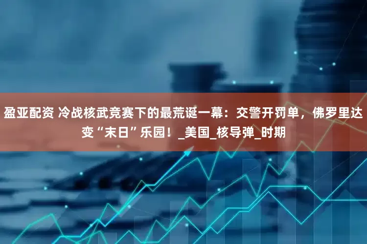 盈亚配资 冷战核武竞赛下的最荒诞一幕：交警开罚单，佛罗里达变“末日”乐园！_美国_核导弹_时期