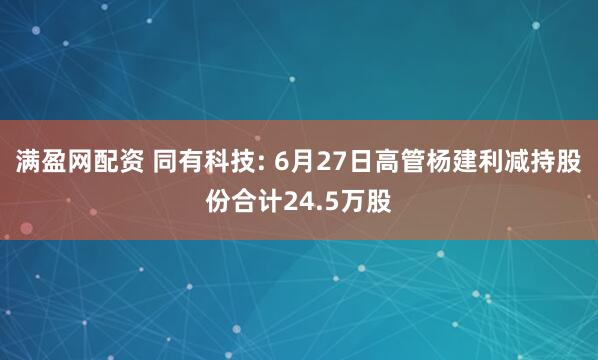 满盈网配资 同有科技: 6月27日高管杨建利减持股份合计24.5万股