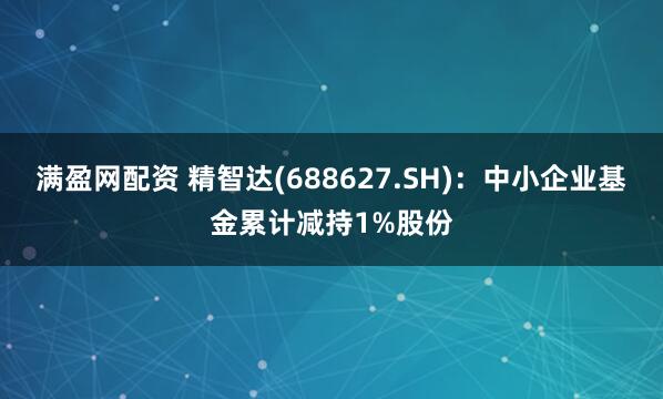 满盈网配资 精智达(688627.SH)：中小企业基金累计减持1%股份