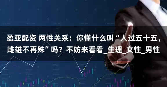 盈亚配资 两性关系：你懂什么叫“人过五十五，雌雄不再殊”吗？不妨来看看_生理_女性_男性