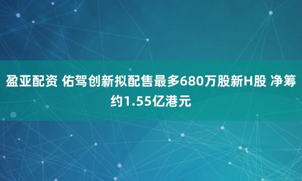 盈亚配资 佑驾创新拟配售最多680万股新H股 净筹约1.55亿港元