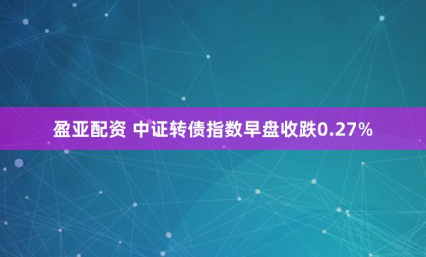 盈亚配资 中证转债指数早盘收跌0.27%