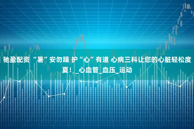 驰盈配资 “暑”安勿躁 护“心”有道 心病三科让您的心脏轻松度夏！_心血管_血压_运动