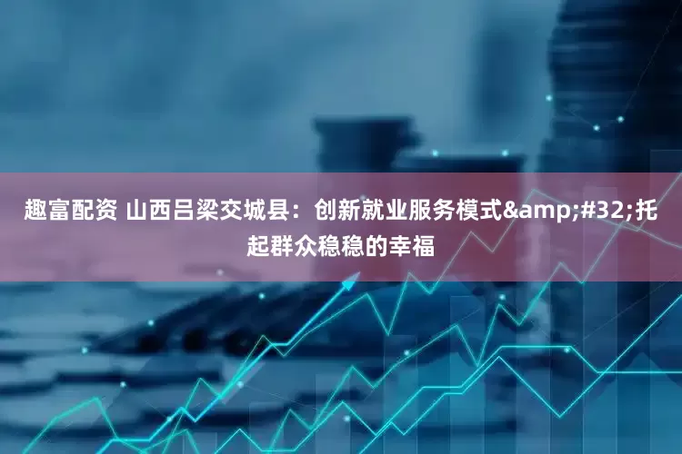 趣富配资 山西吕梁交城县：创新就业服务模式&#32;托起群众稳稳的幸福