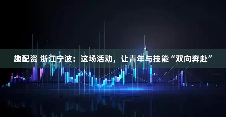 趣配资 浙江宁波：这场活动，让青年与技能“双向奔赴”