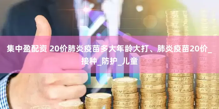 集中盈配资 20价肺炎疫苗多大年龄大打、肺炎疫苗20价_接种_防护_儿童