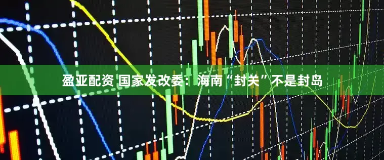 盈亚配资 国家发改委：海南“封关”不是封岛