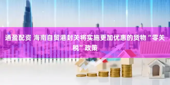 通盈配资 海南自贸港封关将实施更加优惠的货物“零关税”政策