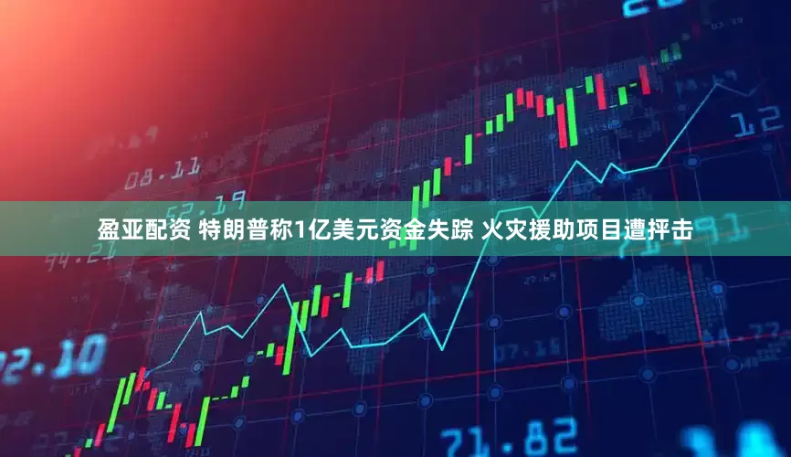 盈亚配资 特朗普称1亿美元资金失踪 火灾援助项目遭抨击