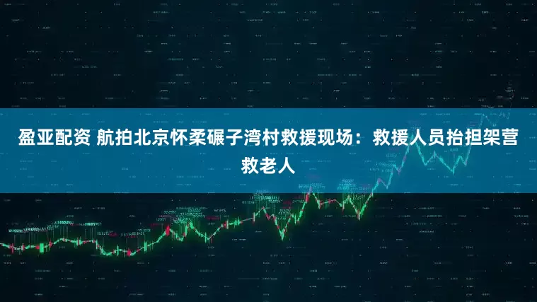 盈亚配资 航拍北京怀柔碾子湾村救援现场：救援人员抬担架营救老人