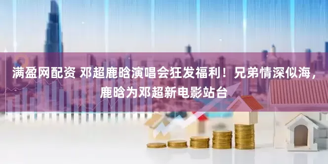 满盈网配资 邓超鹿晗演唱会狂发福利！兄弟情深似海，鹿晗为邓超新电影站台