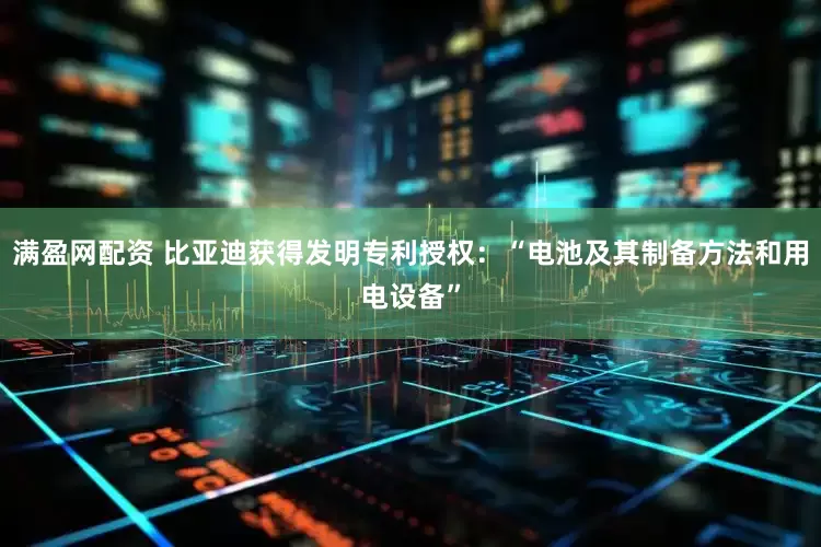 满盈网配资 比亚迪获得发明专利授权：“电池及其制备方法和用电设备”