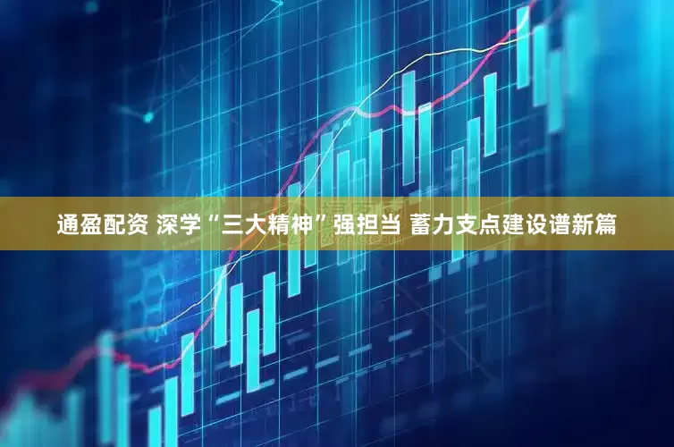 通盈配资 深学“三大精神”强担当 蓄力支点建设谱新篇