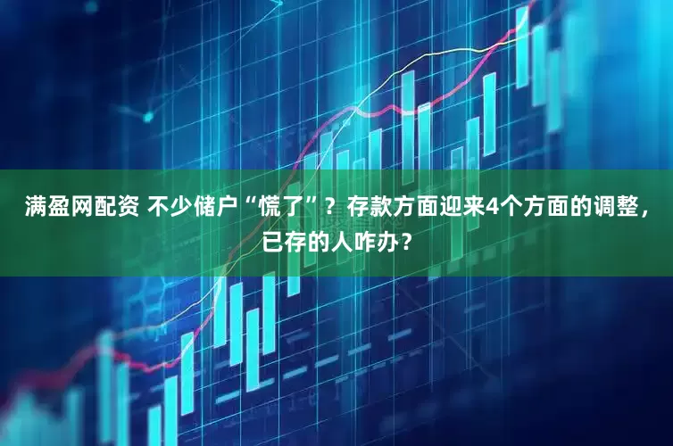 满盈网配资 不少储户“慌了”？存款方面迎来4个方面的调整，已存的人咋办？