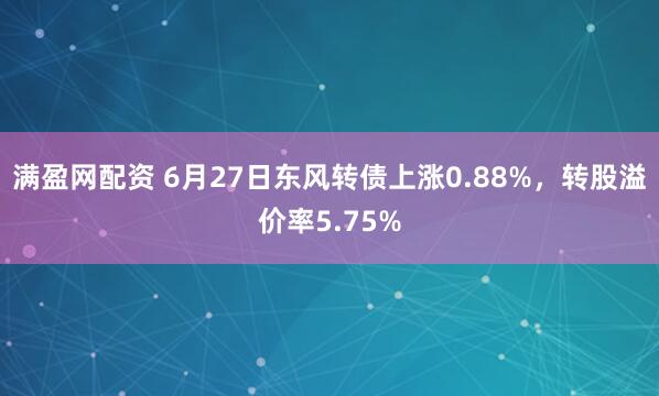 满盈网配资 6月27日东风转债上涨0.88%，转股溢价率5.75%