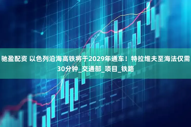 驰盈配资 以色列沿海高铁将于2029年通车!特拉维夫至海法仅需30分钟_交通部_项目_铁路