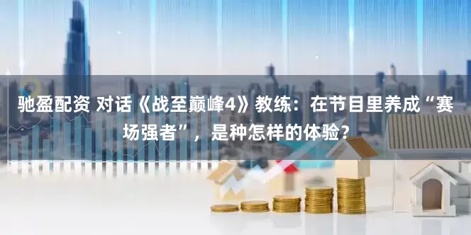驰盈配资 对话《战至巅峰4》教练:在节目里养成“赛场强者”,是种怎样的体验?