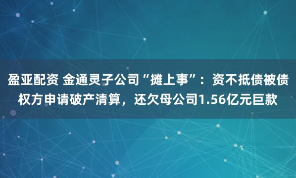 盈亚配资 金通灵子公司“摊上事”：资不抵债被债权方申请破产清算，还欠母公司1.56亿元巨款