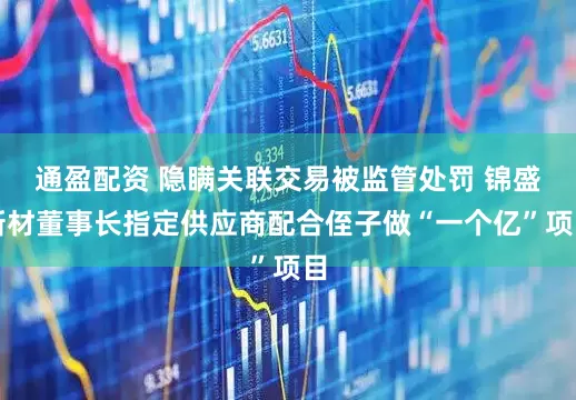 通盈配资 隐瞒关联交易被监管处罚 锦盛新材董事长指定供应商配合侄子做“一个亿”项目