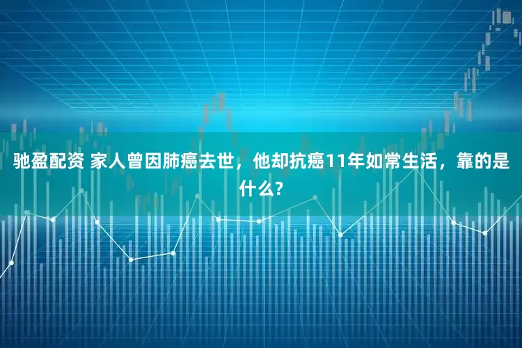 驰盈配资 家人曾因肺癌去世，他却抗癌11年如常生活，靠的是什么?