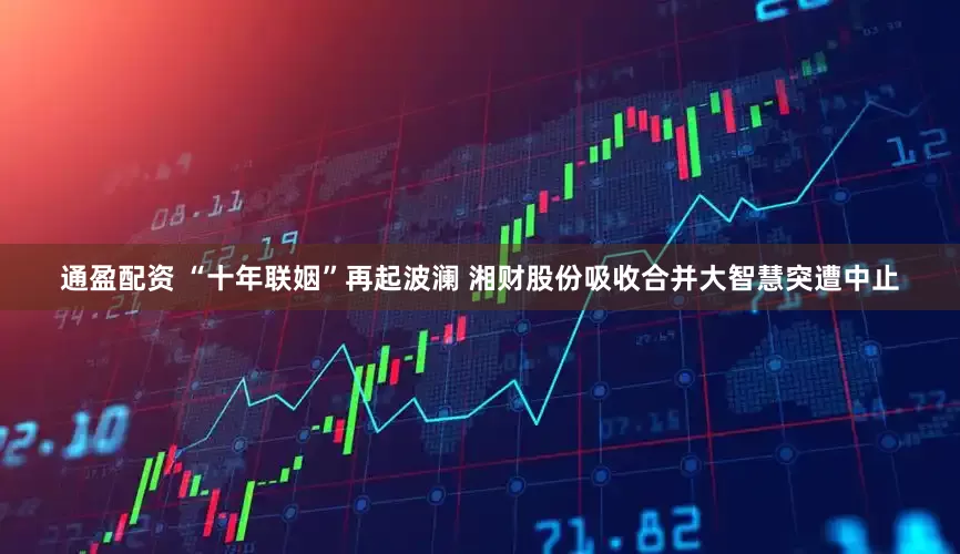 通盈配资 “十年联姻”再起波澜 湘财股份吸收合并大智慧突遭中止