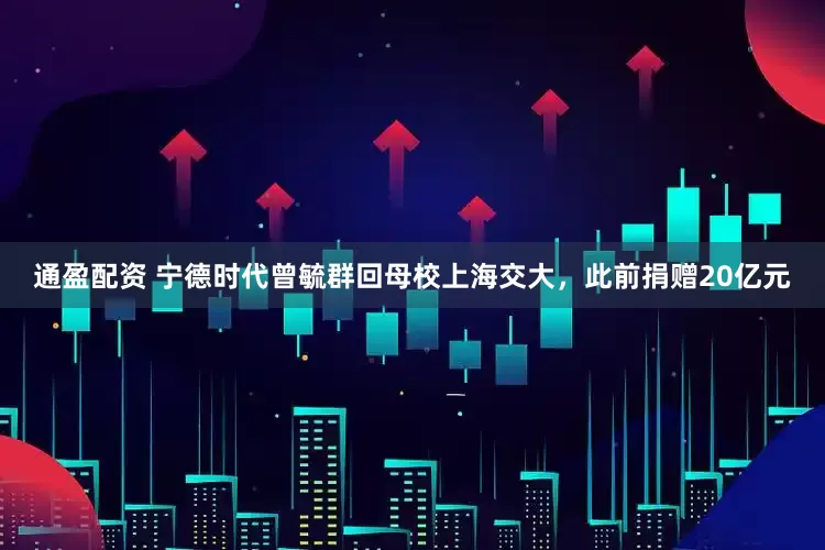 通盈配资 宁德时代曾毓群回母校上海交大,此前捐赠20亿元